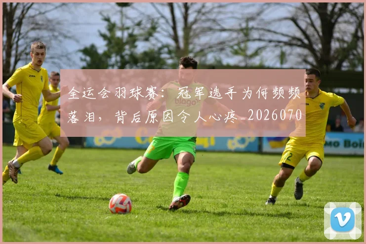 全运会羽球赛:冠军选手为何频频落泪,背后原因令人心疼_20260704171737
