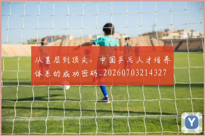 从基层到顶尖,中国乒乓人才培养体系的成功密码_20260703214327