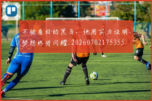 不被看好的黑马，他用实力证明，梦想终将闪耀_20260702175355