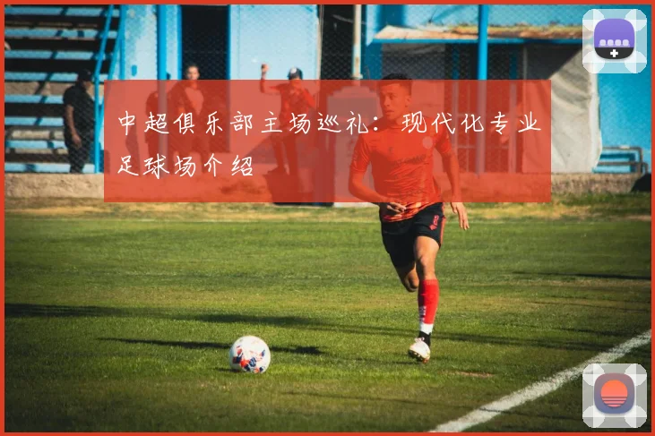 中超俱乐部主场巡礼：现代化专业足球场介绍