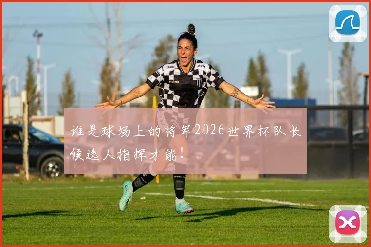 谁是球场上的将军2026世界杯队长候选人指挥才能！