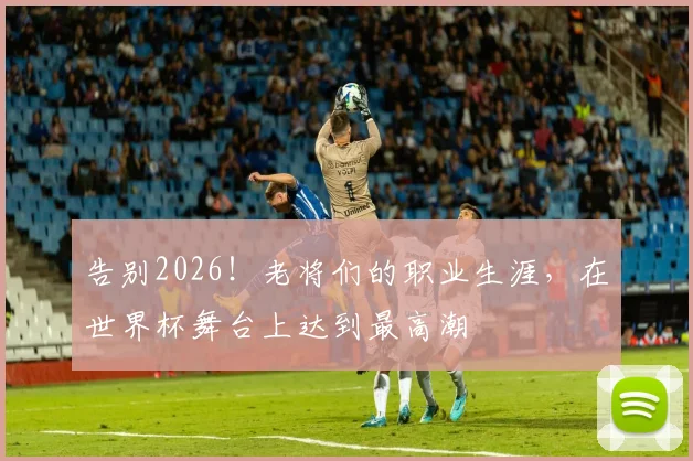 告别2026！老将们的职业生涯，在世界杯舞台上达到最高潮
