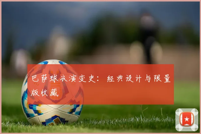 巴萨球衣演变史:经典设计与限量版收藏