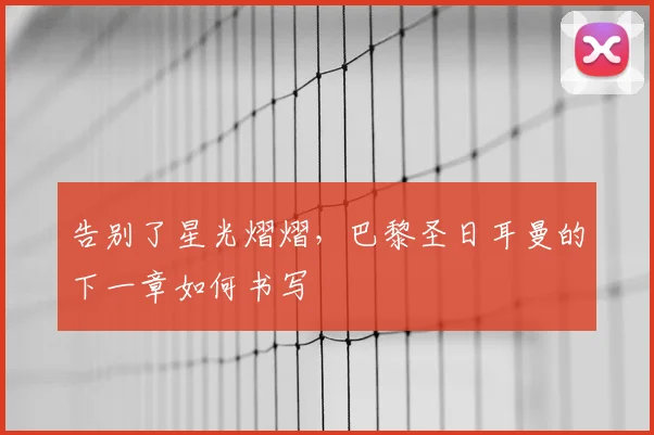 告别了星光熠熠,巴黎圣日耳曼的下一章如何书写