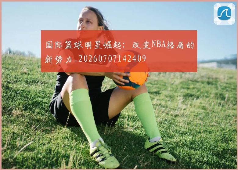 国际篮球明星崛起:改变NBA格局的新势力_20260707142409