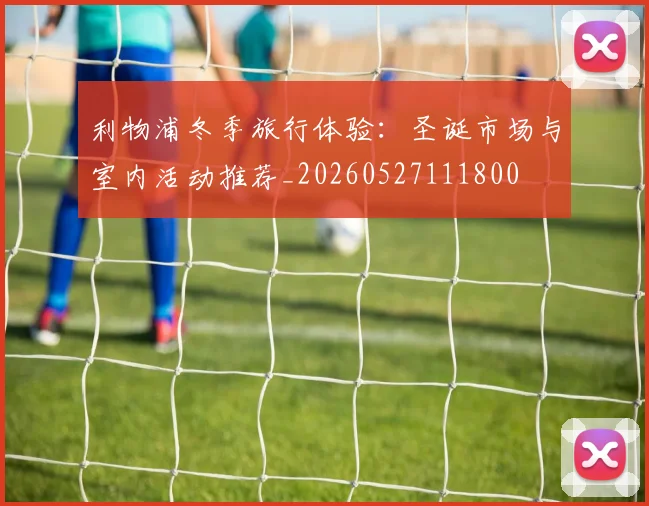 利物浦冬季旅行体验：圣诞市场与室内活动推荐_20260527111800