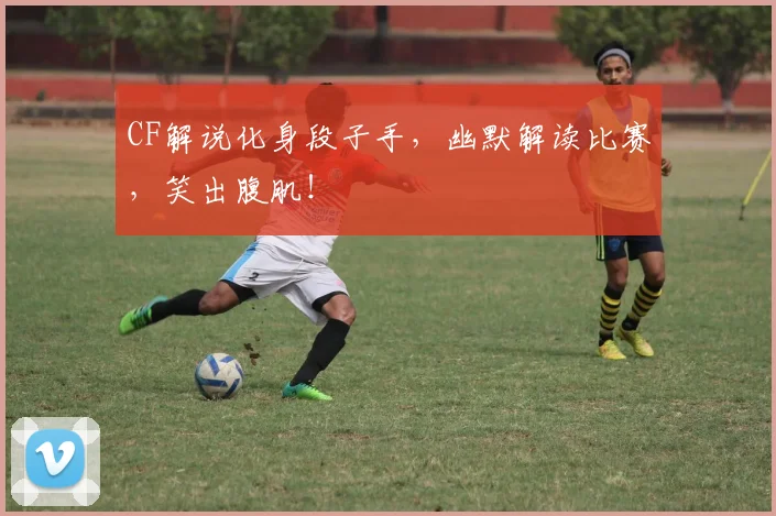 CF解说化身段子手,幽默解读比赛,笑出腹肌!