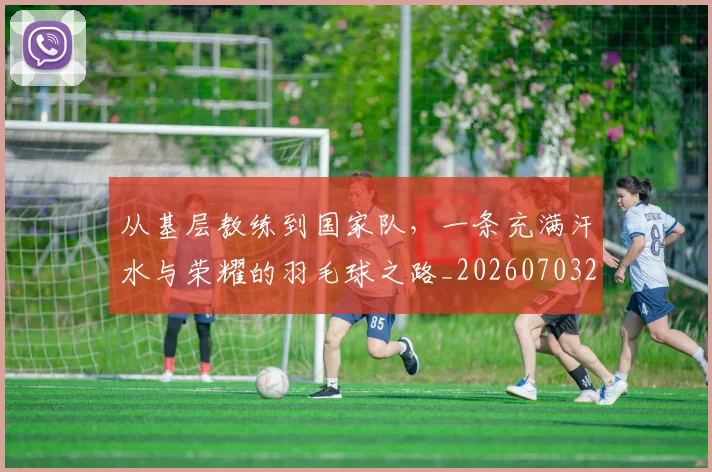 从基层教练到国家队,一条充满汗水与荣耀的羽毛球之路_20260703214328