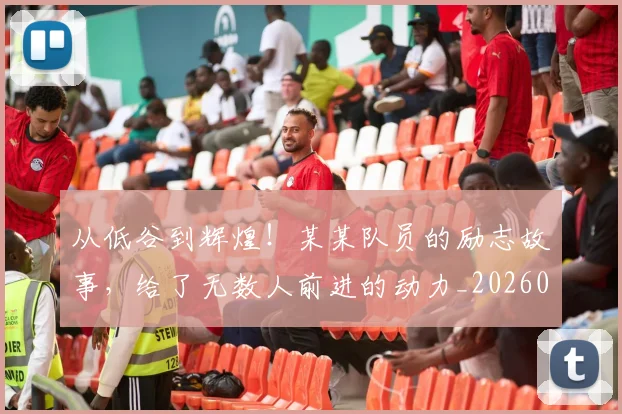 从低谷到辉煌!某某队员的励志故事,给了无数人前进的动力_20260601172946